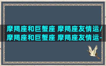 摩羯座和巨蟹座 摩羯座友情运/摩羯座和巨蟹座 摩羯座友情运-我的网站